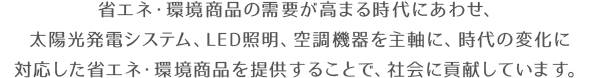 省エネ・環境商品の需要が高まる時代にあわせ、太陽光発電システム、LED照明、空調機器を主軸に、時代の変化に対応した省エネ・環境商品を提供することで、社会に貢献しています。